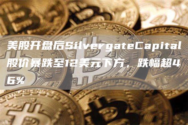 美股开盘后SilvergateCapital股价暴跌至12美元下方，跌幅超46%1